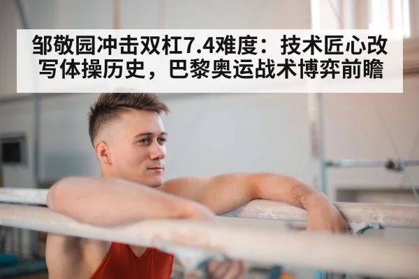 邹敬园冲击双杠7.4难度:技术匠心改写体操历史,巴黎奥运战术博弈前瞻